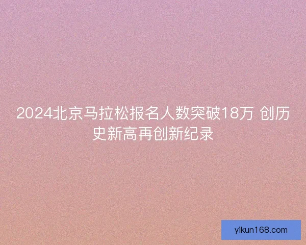 2024北京马拉松报名人数突破18万 创历史新高再创新纪录