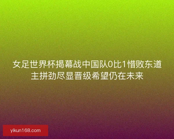 女足世界杯揭幕战中国队0比1惜败东道主拼劲尽显晋级希望仍在未来