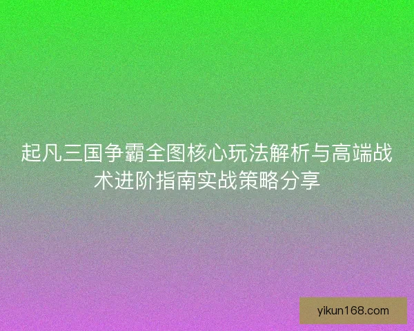 起凡三国争霸全图核心玩法解析与高端战术进阶指南实战策略分享