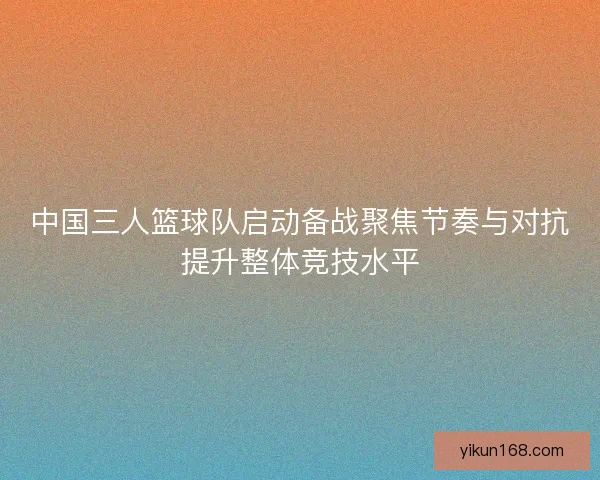 中国三人篮球队启动备战聚焦节奏与对抗提升整体竞技水平