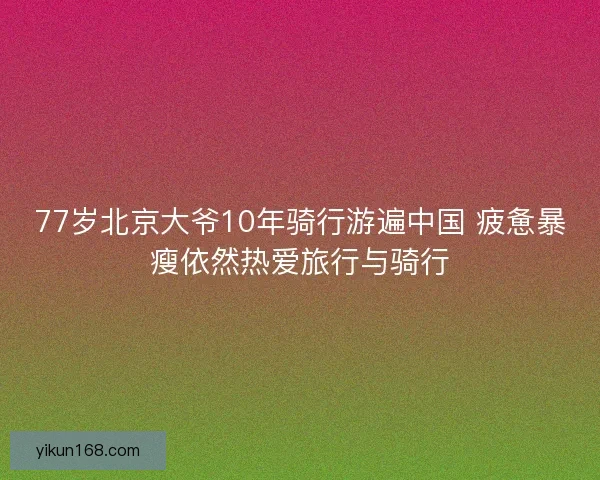 77岁北京大爷10年骑行游遍中国 疲惫暴瘦依然热爱旅行与骑行