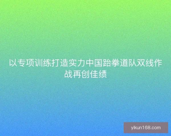 以专项训练打造实力中国跆拳道队双线作战再创佳绩