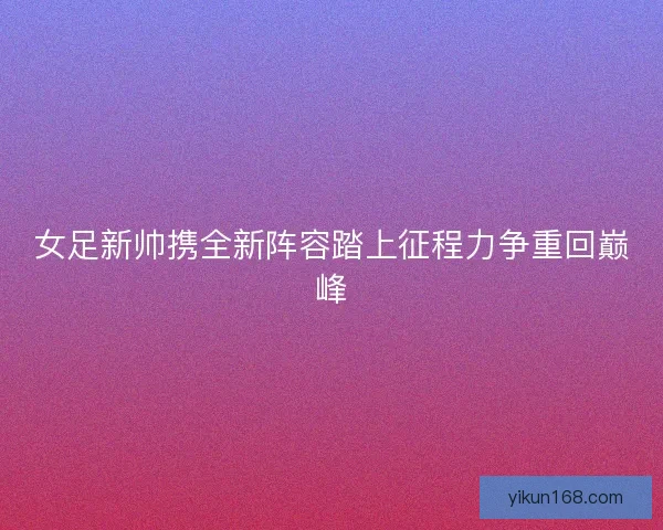 女足新帅携全新阵容踏上征程力争重回巅峰